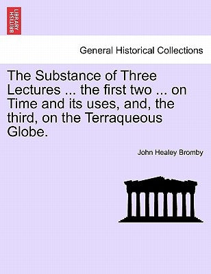 The Substance of Three Lectures ... the First Two ... on Time and Its Uses, And, the Third, on the Terraqueous Globe. by Bromby, John Healey