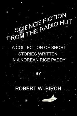 Science Fiction from the Radio Hut: A Collection of Short Stories Written in a Korean Rice Paddy by Birch, Robert