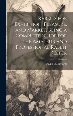Rabbits for Exhibition, Pleasure, and Market, Being a Complete Guide for the Amateur and Professional Rabbit Keeper by Edwards, Ralph O.