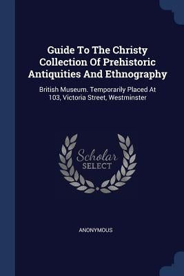 Guide To The Christy Collection Of Prehistoric Antiquities And Ethnography: British Museum. Temporarily Placed At 103, Victoria Street, Westminster by Anonymous