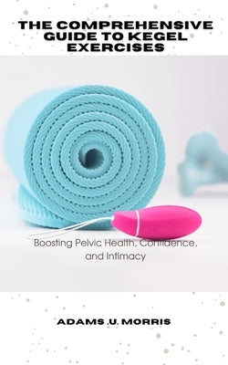 The Comprehensive Guide to Kegel Exercises: Boosting Pelvic Health, Confidence, and Intimacy by Morris, Adams U.