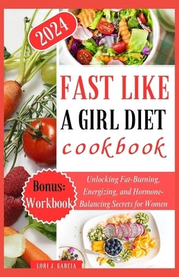 Fast Like a Girl Diet Cookbook: Unlocking Fat-Burning, Energizing, and Hormone-Balancing Secrets for Women by Garcia, Lori J.