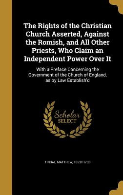The Rights of the Christian Church Asserted, Against the Romish, and All Other Priests, Who Claim an Independent Power Over It: With a Preface Concern by Tindal, Matthew 1653?-1733