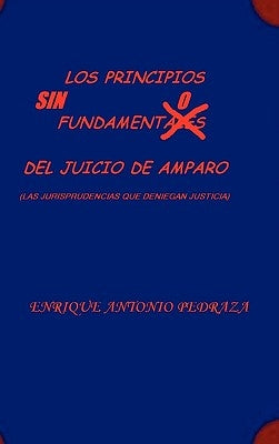LOS PRINCIPIOS SIN FUNDAMENTO DEL JUICIO DE AMPARO. (Las jurisprudencias que deniegan justicia) by Pedraza, Enrique Antonio