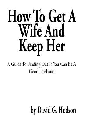 How To Get A Wife And Keep Her: A Guide To Finding Out If You Can Be A Good Husband by Hudson, David G.