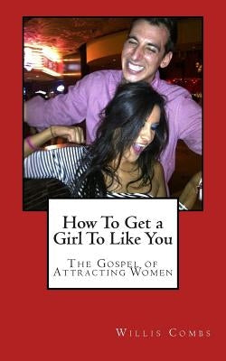 How To Get a Girl To Like You: The Gospel of Attracting Women by Combs, Willis