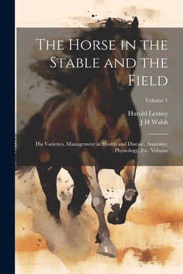 The Horse in the Stable and the Field: His Varieties, Management in Health and Disease, Anatomy, Physiology, etc. Volume; Volume 1 by Walsh, J. H.