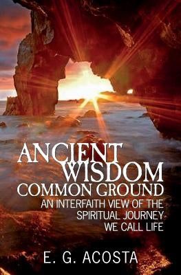 Ancient Wisdom - Common Ground: An Interfaith View of the Spiritual Journey We Call Life by Acosta, E. G.