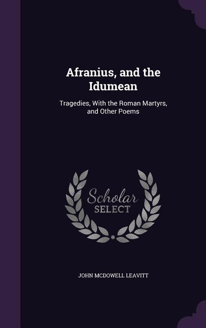 Afranius, and the Idumean: Tragedies, With the Roman Martyrs, and Other Poems by Leavitt, John McDowell