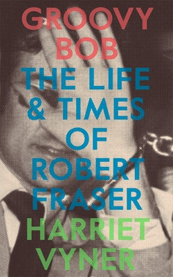 Groovy Bob: The Life and Times of Robert Fraser by Vyner, Harriet