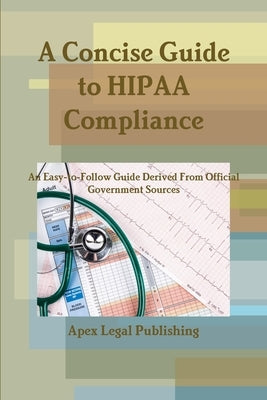 A Concise Guide to HIPAA Compliance: An Easy-to-Follow Guide Derived From Official Government Sources by Legal Publishing, Apex