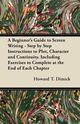 A Beginner's Guide to Screen Writing - Step by Step Instructions to Plot, Character and Continuity. Including Exercises to Complete at the End of Each by Dimick, Howard T.