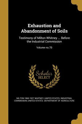 Exhaustion and Abandonment of Soils: Testimony of Milton Whitney ... Before the Industrial Commission; Volume no.70 by Whitney, Milton 1860-1927