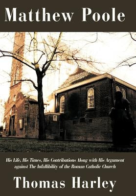 Matthew Poole: His Life, His Times, His Contributions Along with His Argument Against the Infallibility of the Roman Catholic Church by Harley, Thomas