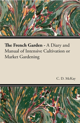 The French Garden - A Diary and Manual of Intensive Cultivation or Market Gardening by McKay, C. D.