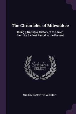 The Chronicles of Milwaukee: Being a Narrative History of the Town From Its Earliest Period to the Present by Wheeler, Andrew Carpenter