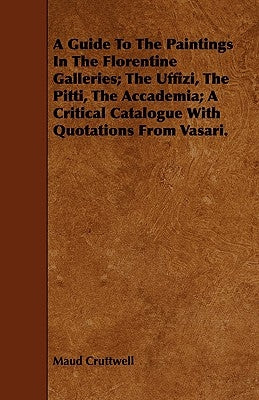 A Guide To The Paintings In The Florentine Galleries; The Uffizi, The Pitti, The Accademia; A Critical Catalogue With Quotations From Vasari. by Cruttwell, Maud