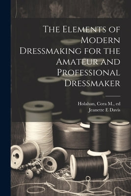 The Elements of Modern Dressmaking for the Amateur and Professional Dressmaker by Davis, Jeanette E.