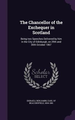 The Chancellor of the Exchequer in Scotland: Being two Speeches Delivered by him in the City of Edinburgh, on 29th and 30th October 1867 by Disraeli, Benjamin Earl of Beaconsfield