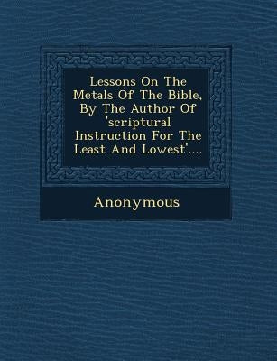 Lessons on the Metals of the Bible, by the Author of 'Scriptural Instruction for the Least and Lowest'.... by Anonymous