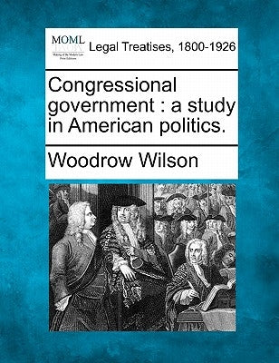 Congressional Government: A Study in American Politics. by Wilson, Woodrow