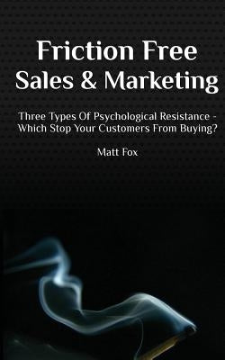 Friction Free Sales and Marketing: Three Types Of Psychological Resistance - Which Stop Your Customers From Buying? by Fox, Matt