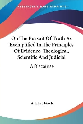 On The Pursuit Of Truth As Exemplified In The Principles Of Evidence, Theological, Scientific And Judicial: A Discourse by Finch, A. Elley