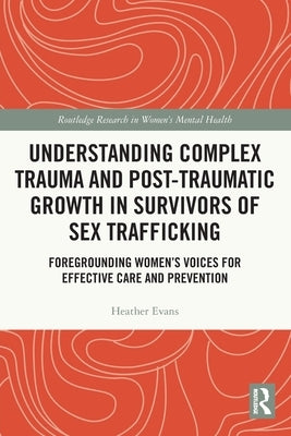 Understanding Complex Trauma and Post-Traumatic Growth in Survivors of Sex Trafficking: Foregrounding Women's Voices for Effective Care and Prevention by Evans, Heather