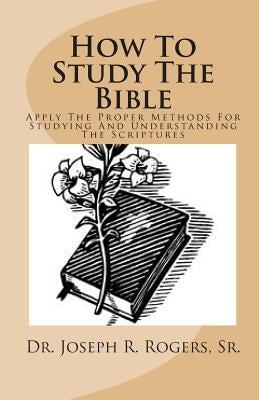 How To Study The Bible: Applying The Proper Methods For Studying And Understanding The Scriptures by Rogers, Sr. Joseph R.