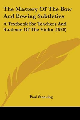 The Mastery Of The Bow And Bowing Subtleties: A Textbook For Teachers And Students Of The Violin (1920) by Stoeving, Paul