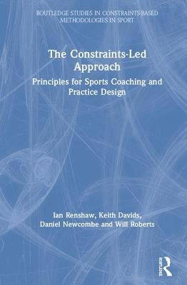The Constraints-Led Approach: Principles for Sports Coaching and Practice Design by Renshaw, Ian