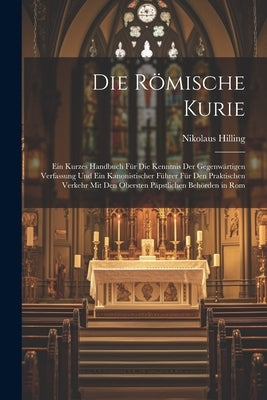 Die Römische Kurie: Ein Kurzes Handbuch Für Die Kenntnis Der Gegenwärtigen Verfassung Und Ein Kanonistischer Führer Für Den Praktischen Ve by Hilling, Nikolaus