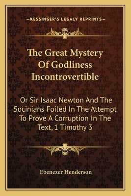 The Great Mystery Of Godliness Incontrovertible: Or Sir Isaac Newton And The Socinians Foiled In The Attempt To Prove A Corruption In The Text, 1 Timo by Henderson, Ebenezer