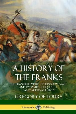 A History of the Franks: The Frankish Empire - Its Kingdom, Wars and Dynastic Conquest of Early Medieval Europe by Tours, Gregory of