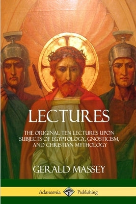 Lectures: The Original Ten Lectures Upon Subjects of Egyptology, Gnosticism, and Christian Mythology by Massey, Gerald