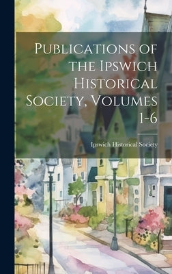 Publications of the Ipswich Historical Society, Volumes 1-6 by Ipswich Historical Society