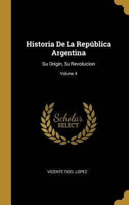 Historia De La República Argentina: Su Origin, Su Revolucion; Volume 4 by Lopez, Vicente Fidel