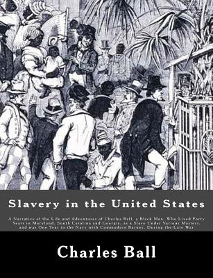 Slavery in the United States: A Narrative of the Life and Adventures of Charles Ball, a Black Man, Who Lived Forty Years in Maryland, South Carolina by Ball, Charles