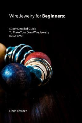 Wire Jewelry for Beginners: Super Detailed Guide To Make Your Own Wire Jewelry In No Time! by Bowden, Linda