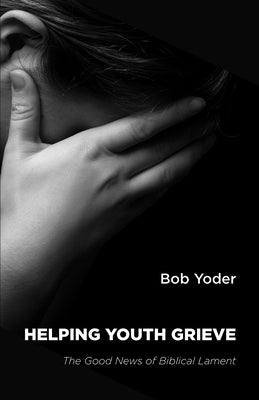 Helping Youth Grieve: The Good News of Biblical Lament by Yoder, Bob