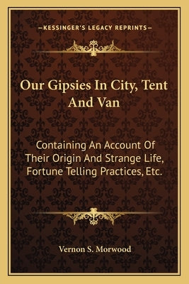 Our Gipsies In City, Tent And Van: Containing An Account Of Their Origin And Strange Life, Fortune Telling Practices, Etc. by Morwood, Vernon S.