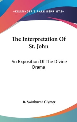 The Interpretation Of St. John: An Exposition Of The Divine Drama by Clymer, R. Swinburne
