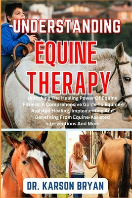 Understanding Equine Therapy: Unlocking The Healing Power Of Equine Fitness: A Comprehensive Guide To Equine-Assisted Healing, Implementing And Bene by Bryan, Karson