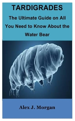 Tardigrades: The Ultimate Guide on All You Need to Know About the Water Bear by J. Morgan, Alex