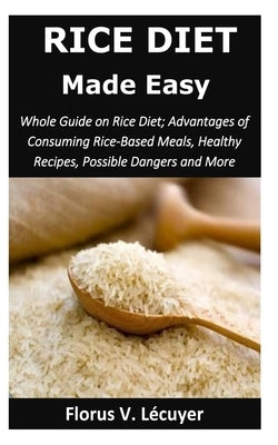Rice Diet Made Easy: Whole Guide on Rice Diet; Advantages of Consuming Rice-Based Meals, Healthy Recipes, Possible Dangers and More by V. Lécuyer, Florus