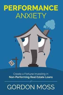 Performance Anxiety: Creating A Fortune Investing In Non-Performing Real Estate Loans by Moss, Gordon