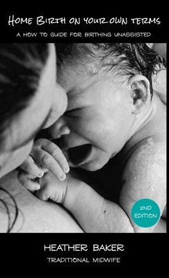 Home Birth On Your Own Terms: A How To Guide For Birthing Unassisted by Baker, Heather