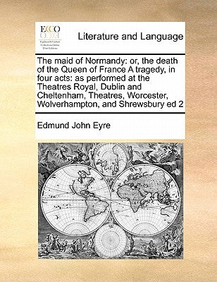 The Maid of Normandy: Or, the Death of the Queen of France a Tragedy, in Four Acts: As Performed at the Theatres Royal, Dublin and Cheltenha by Eyre, Edmund John