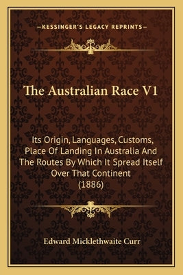 The Australian Race V1: Its Origin, Languages, Customs, Place Of Landing In Australia And The Routes By Which It Spread Itself Over That Continent (18 by Curr, Edward Micklethwaite
