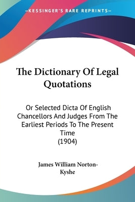 The Dictionary Of Legal Quotations: Or Selected Dicta Of English Chancellors And Judges From The Earliest Periods To The Present Time (1904) by Norton-Kyshe, James William